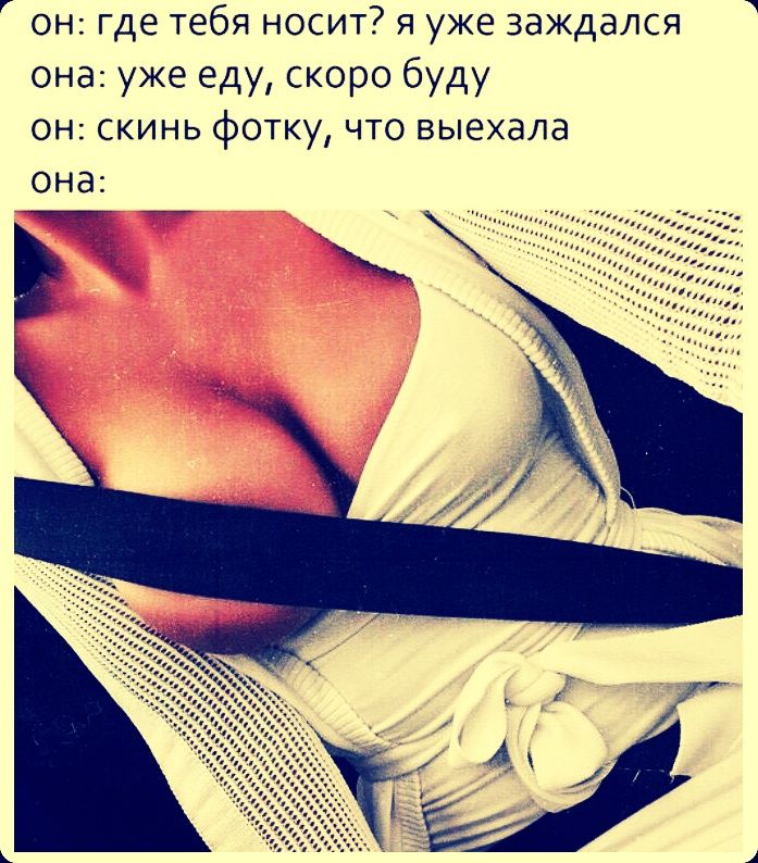 он: где тебя носит? я уже заждался
она: уже еду, скоро буду
он: скинь фотку, что выехала
она: