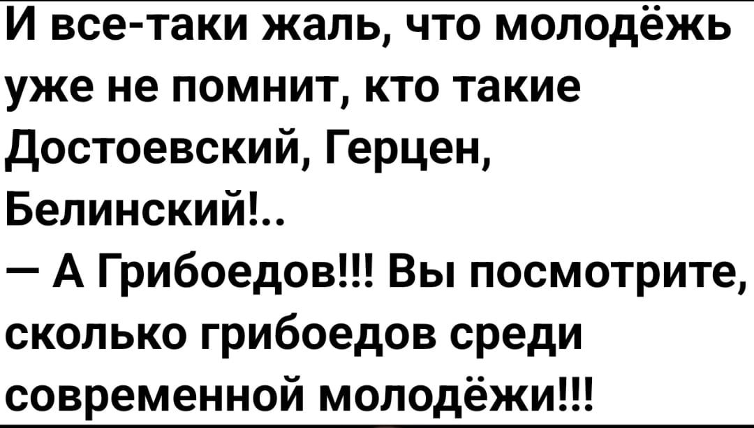 уже не помнит кто такие достоевский Герцен Бепииский А Грибоедов Вы посмотрите сколько грибоедов среди современной моподёж