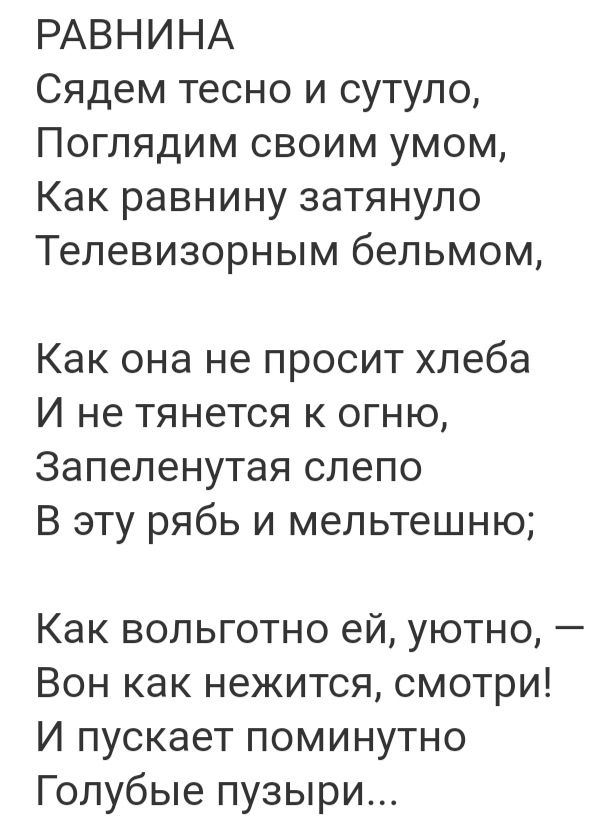 РАВНИНА Сядем тесно и сутуло Поглядим своим умом Как равнину затянуло Телевизорным бепьмом Как она не просит хлеба И не тянется к огню Запепенутая слепо В эту рябь и мепьтешню Как вольготно ей уютно Вон как нежится смотри И пускает поминутно Голубые пузыри