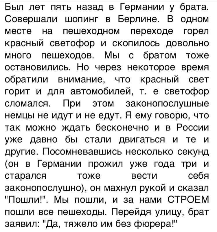 Был лет пять назад в Германии у брата Совершапи шопинг в Берлине В одном месте на пешеходном переходе горел красный светофор и скопилось довольно много пешеходов Мы с братом тоже остановились Но через некоторое время обратили внимание что красный свет горит и для автомобилей т е светофор сломался При этом законопослушные немцы не идут и не едут Я ему говорю что так можно ждать бесконечно и в Росси
