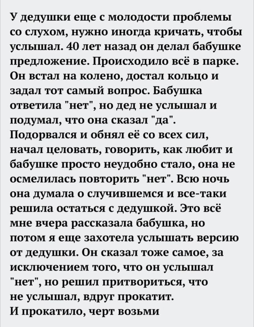 У дедушки еще с молодости проблемы со слухом нужно иногда кричать чтобы услышал 40 лет назад он делал бабушке предложение Происходило всё в парке Он встал на колено достал кольцо и задал тот самый вопрос Бабушка ответила нет но дед не услышал и подумал что она сказал да Подорвался и обнял её со всех сил начал целовать говорить как любит и бабушке просто неудобно стало она не осмелилась повторить н