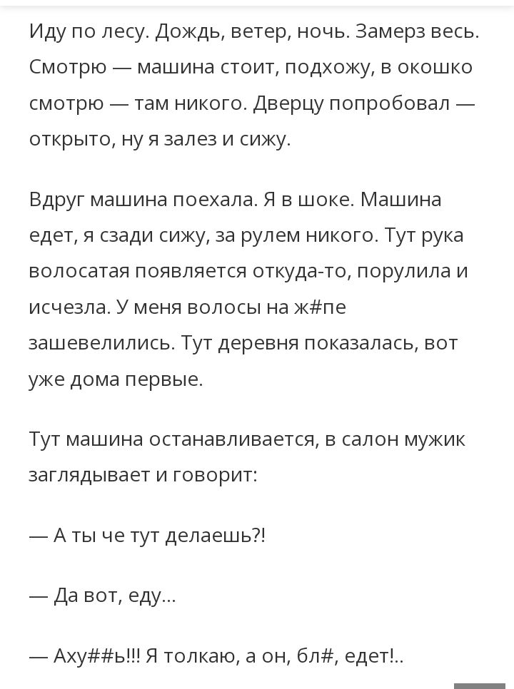 Иду по лесу Дождь ветер ночь замерз весь Смотрю машина стоит подхожу в окошко смотрю там никого Дверцу попробовал открыто ну я залез и сижу Вдруг машина поехала я в шоке Машина едет и сзади сижу за рулем никого Тут рука волосатая появляется откудало порулила и исчезла У меня волосы на жігпз зашевелились Тут деревня показалась вот уже дома первые Тут машина останавливаетш салон мужик заглядывает и 