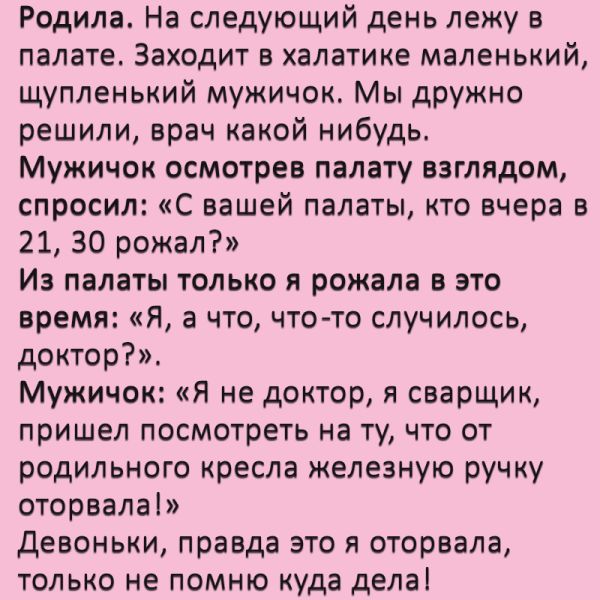 Родила На следующий день лежу в палате Заходит в халатике маленький щупленький мужичок Мы дружно решили врач какой нибудь Мужичок осмотрев палату взглядом спросил С вашей палаты кто вчера в 21 30 рожал Из палаты только я рожала в это время Н а что чтото случилось доктор Мужичок Я не доктор я сварщик пришел ПОСМОТРЕТЬ НВ Ту ЧТО ОТ родильного кресла железную ручку оторвала Девоньки правда это я отор