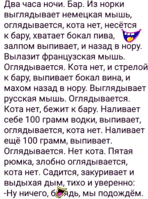 Два часа ночи Бар Из норки выглядывает немецкая мышь оглядывается кота нет несётся к бару хватает бокал пива залпом выпивает и назад в нору Выпазит французская мышь Оглядывается Кота нети стрелой к бару выпивает бокал вина и махом назад в нору Выглядывает русская мышь Оглядывается Кота нет бежит к бару Наливает себе 100 грамм водки выпивает оглядывается кота нет Наливает ещё 100 грамм выпивает Огл