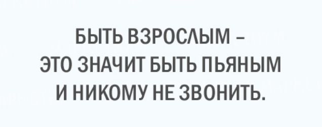 БЫТЬ ВЗРОСАЫМ ЭТО ЗНАЧИТ БЫТЬ ПЬЯНЫМ И НИКОМУ НЕ ЗВОНИТЬ