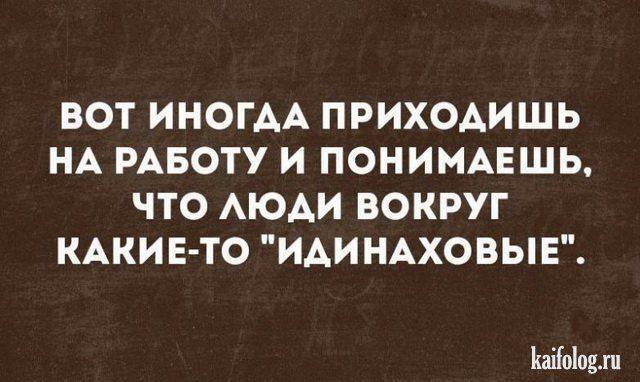 ВОТ ИНОГАА ПРИХОАИШЬ НА РАБОТУ И ПОНИМАЕШЬ ЧТО АЮАИ ВОКРУГ КАКИЕТО ИАИНАХОВЫЕ Ыоіоцл