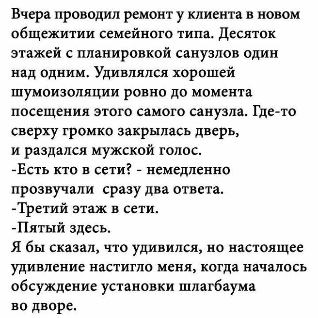 Вчера проводил ремонт у клиента в новом общежитии семейного типа десяток этажей с планировкой санузлов один над одним Удивлялся хорошей шумоизоляции ровно до момента посещения этого самого санузла Где то сверху громко закрылась дверь и раздался мужской голос Есть кто в сети немедленно прозвучали сразу два ответаг Третий этаж в сети Пятый здесь Я бы сказал что удивился но настоящее удивление настиг