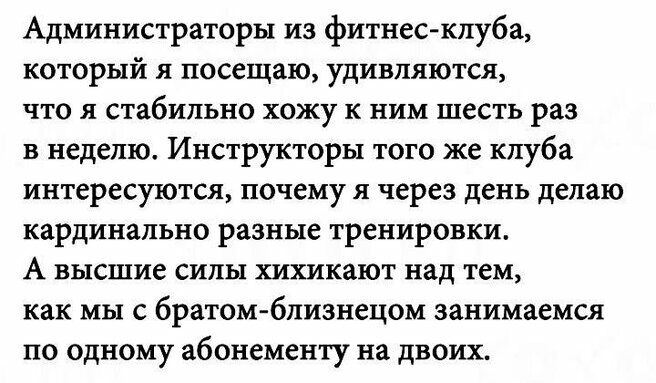 Администраторы из фитнес клуба который посещаю удивляются ЧТО я стабильно хожу к ним шесть Раз в неделю Инструкторы того же клуба интересуются почему я через день делаю кардинально разные тренировки А высшие СИЛЫ ХШКЁЮТ над тем как мы братом близнецом занимаемся по одному абонементу на двоих