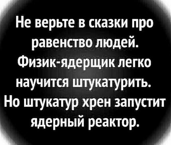 1 Не верьте в сказки про равенство людей Физик ядерщик легко научится штукатурить Но штукатур хрен запустит ядерный реактор А
