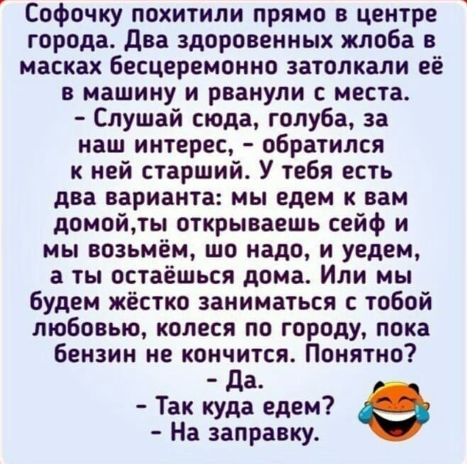 Софочку похитили прямо в центре города два здоровенных жлоба масках бесцеремонно затолкапи её в машину и рванули с места Слушай сюда голуба за наш интерес обратился к ней старший У тебя есть два варианта мы едем к вам домой открываешь сейф и мы возьмём шо надо и уедем а ты остаёшься дома Или мы будем жёстко аниматься с тобой любовью копеся по городу пока бензин не кончится Понятно да Так куда едем