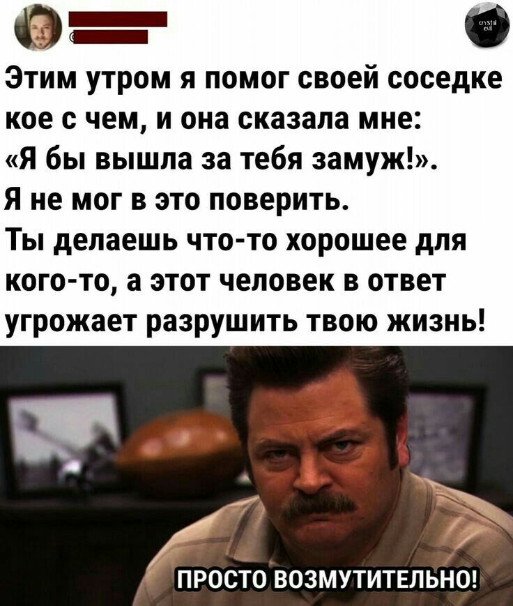 Этим утром я помог своей соседке кое с чем и она сказала мне Я бы вышла за тебя замуж Я не мог в это поверить Ты делаешь что то хорошее для кого то а этот человек в ответ угрожает разрушить твою жизнь от 1 _ ПРОСТО ВОЗМУТИТЕЛЬНП