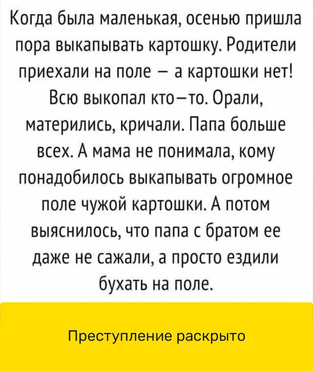 Когда была маленькая осенью пришла пора выкапывать картошку Родители приехали на поле а картошки нет Всю выкопал ктото Орали матерились кричали Папа больше всех А мама не понимала кому понадобилось выкапывать огромное поле чужой картошки А потом выяснилось что папа с братом ее даже не сажали а просто ездили бухать на поле Преступление раскрыто