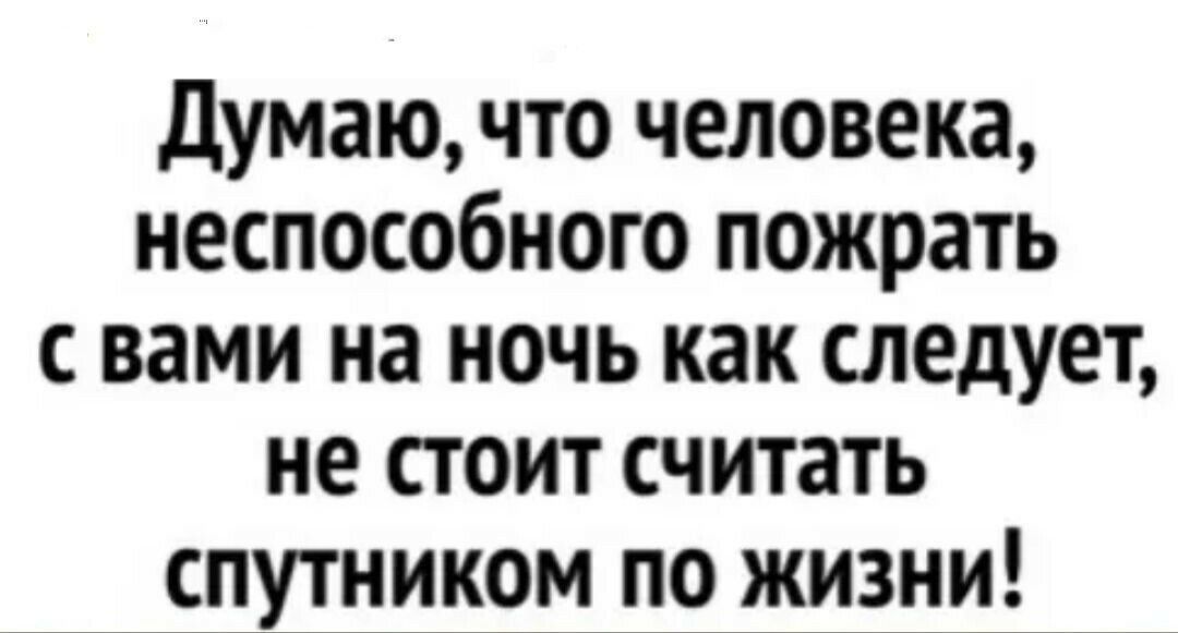 думаючто человека неспособного пожрать с вами на ночь как следует не стоит считать спутником по жизни