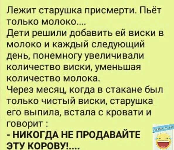 Лежит старушка присмерти Пьёт только молоко дети решили добавить ей виски в молоко и каждый следующий день понемногу увеличивали количество виски уменьшая количество молока Через месяц когда в стакане был только чистый виски старушка его выпила встала с кровати и говорит _ п НИКОГДА НЕ ПРОДАВАИТЕ _ ЭТУ КОРОВУЬ