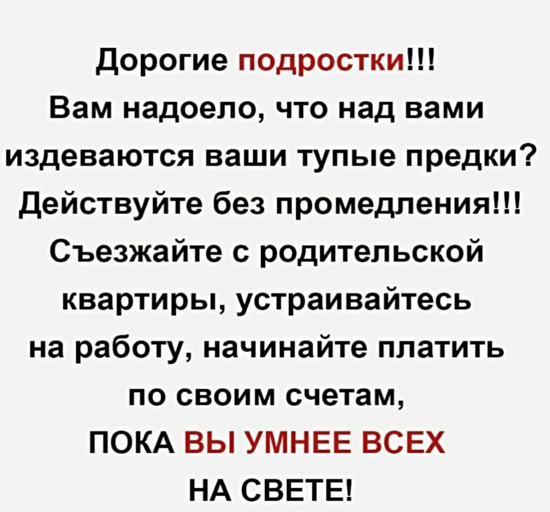 Дорогие подростки Вам надоело что над вами издеваются ваши тупые предки Действуйте без промедления Съезжайте с родительской квартиры устраивайтесь на работу начинайте платить по своим счетам ПОКА ВЫ УМНЕЕ ВСЕХ НА СВЕТЕ