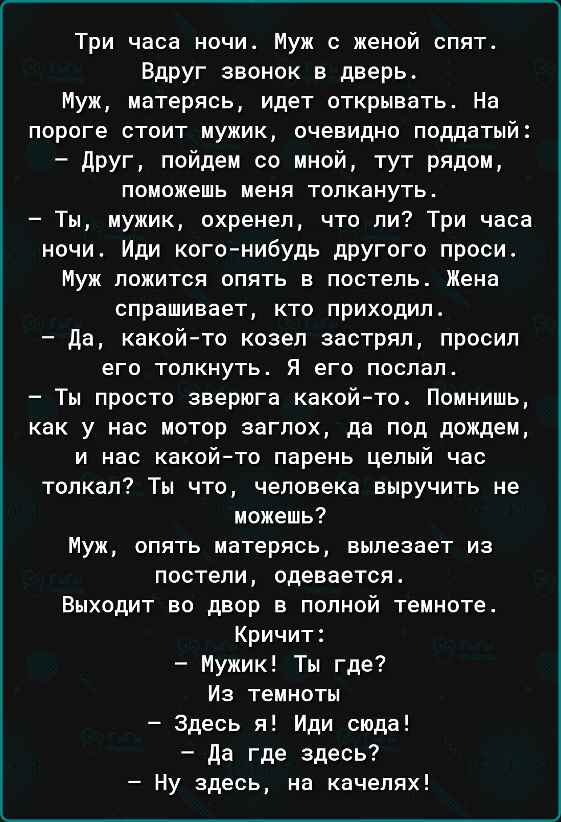 Три часа ночи Муж с женой опят Вдруг звонок в дверь Муж матерясь идет открывать На пороге стоит мужик очевидно поддатый друг пойдем со мной тут рядом поможешь меня толкануть Ты мужик охренел что ли Три часа ночи Иди когонибудь другого проси Муж ложится опять в постель Жена спрашивает кто приходило да какойто козел застрял просил его толкнуть Я его послал Ты просто зверюга какой то Помнишь как у на