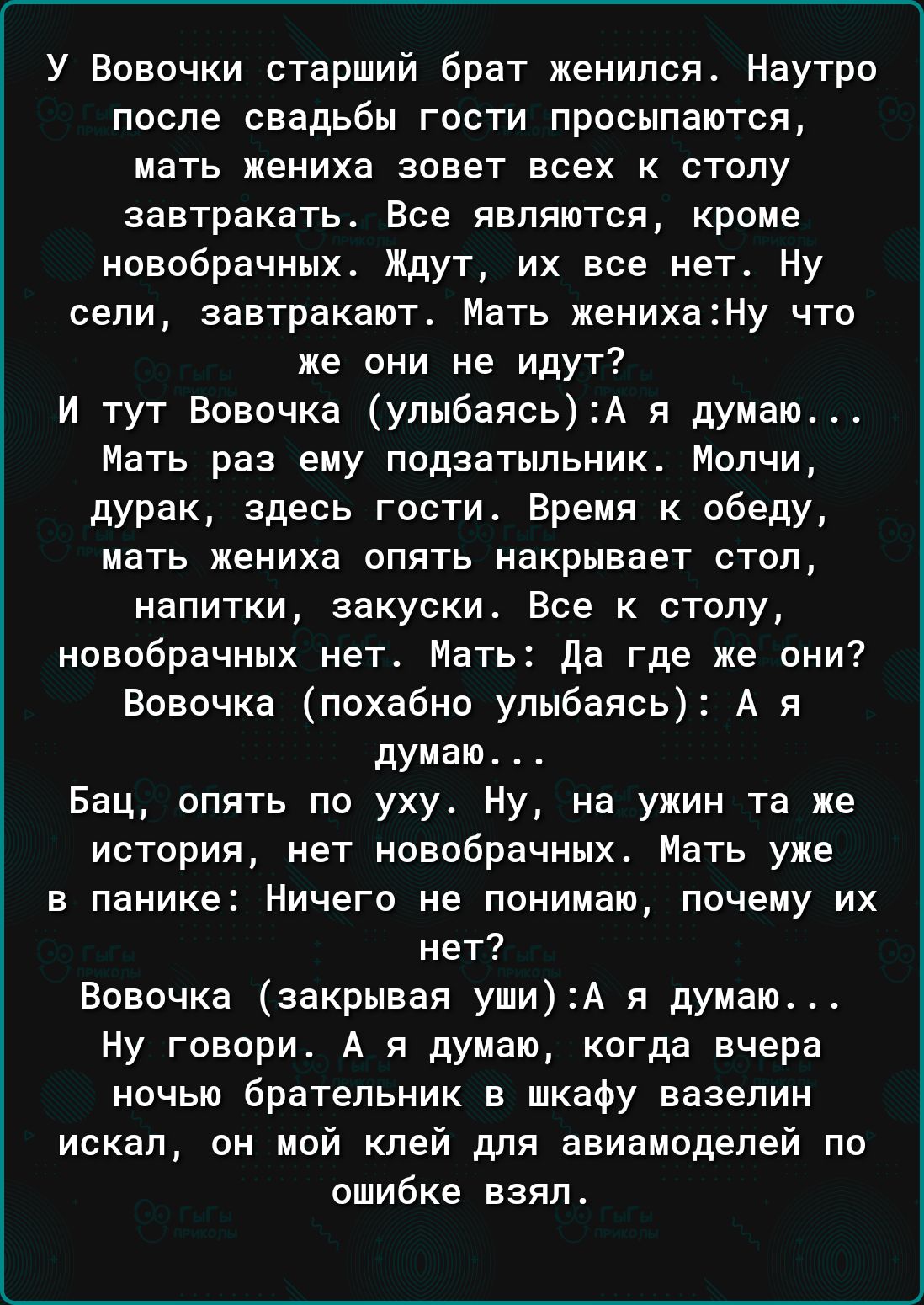У Вовочки старший брат женился Наутро после свадьбы гости просыпаются мать жениха зовет всех к столу завтракать Все являются кроме новобрачных Ждут их все нет Ну сели завтракают Мать женихану что же они не идут И тут Вовочка упыбаясьА я думаю Мать раз ему ппдаатыпьник Молчи дурак здесь гости Время к обеду мать жениха опять накрывает стоп напитки закуски Все к столу новобрачных нет Мать да где же о