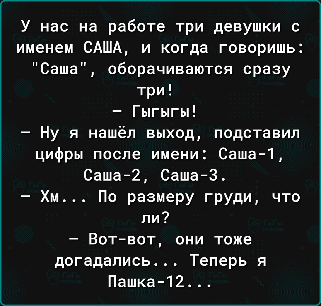 У нас на работе три девушки с именем САША и когда говоришь Саша оборачиваются сразу три Гыгыгы Ну я нашёл выход подставил цифры после имени Саша1 Саша2 Саша3 Хм Пп размеру груди что ли Вот вот они тоже догадались Теперь я Пашка12