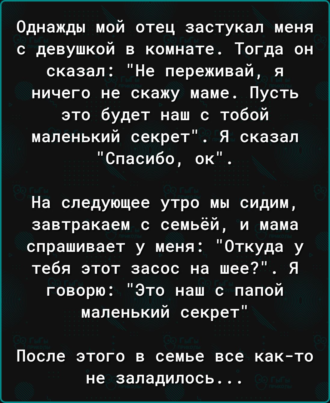 Однажды мой отец застукап меня с девушкой в комнате Тогда он сказал Не переживай я ничего не скажу маме Пусть это будет наш с тобой маленький секрет Я сказал Спасибо ок На следующее утро мы сидим завтракаем с семьёй и мама спрашивает у меня Откуда у тебя этот засос на шее Я говорю Это наш с папой маленький секрет После ЭТОГО В семье все КВКТО не заладилось