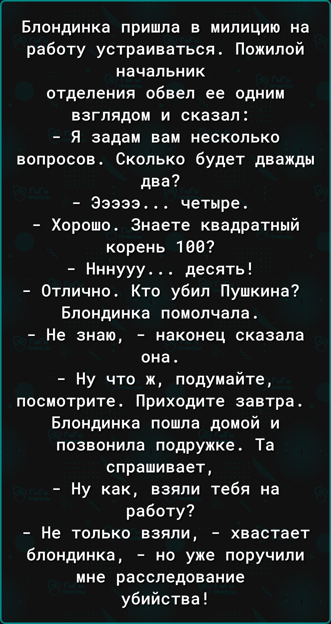 Блондинка пришла в милицию на работу устраиваться Пожилой начальник отделения обвел ее одним взглядом и сказал Я задам вам несколько вопросов Сколько будет дважды два Эзэээ четыре Хорошо Знаете квадратный корень 168 Нннууу десять Отлично Кто убил Пушкина Блондинка помолчала Не знаю наконец сказала она Ну что ж подумайте посмотрите Приходите завтра Блондинка пошла домой и позвонила подружке Та спра