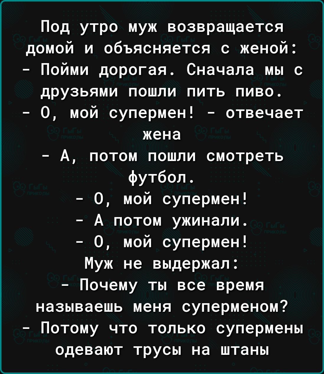 Под утро муж возвращается домой и объясняется с женой Пойми дпрогая Сначала мы с друзьями пошли пить пиво 0 мой супермен отвечает жена А потом пошли смотреть футбол 0 мой супермен А потом ужинали 0 мой супермен Муж не выдержал Почему ты все время называешь меня суперменом Потому что только супермены одевают трусы на штаны