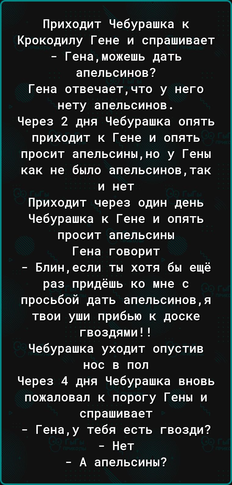 Приходит Чебурашка к Крокодилу Гене и спрашивает Генаможешь дать апельсинов Гена отвечаетчто у него нету апельсинов Через 2 дня Чебурашка опять приходит к Гене и опять просит апельсиныно у Гены как не было апельсиновтак и нет Приходит через один день Чебурашка к Гене и опять просит апельсины Гена говорит Блинесли ты хотя бы ещё раз придёшь ко мне с просьбой дать апельсиновя твои уши прибью к доске