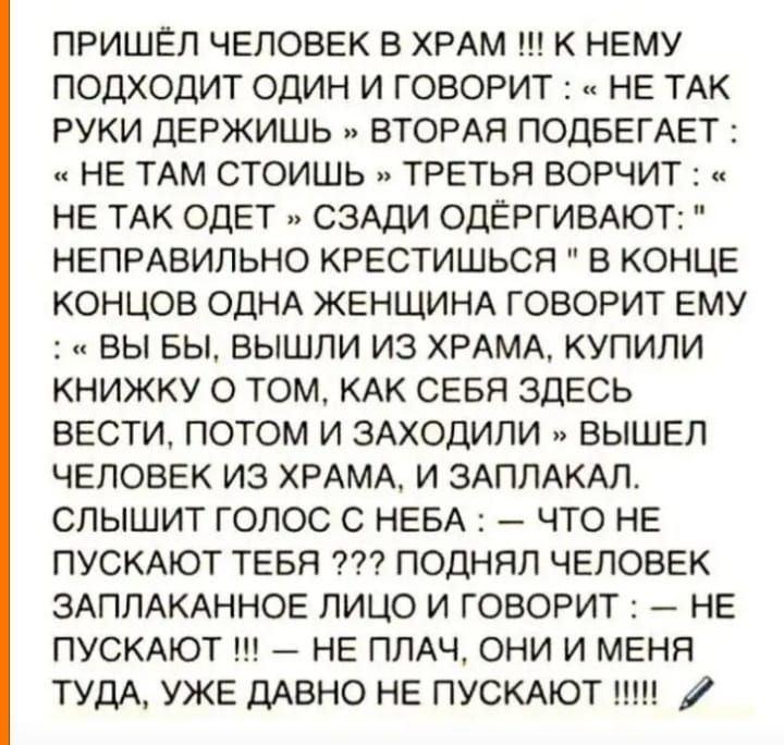 ПРИШЕЛ ЧЕЛОВЕК В ХРАМ К НЕМУ ПОДХОДИТ ОДИН И ГОВОРИТ НЕ ТАК РУКИ ДЕРЖИШЬ ВТОРАЯ ПОДБЕГАЕТ и НЕ ТАМ СТОИШЬ ТРЕТЬЯ ВОРЧИТ НЕ ТАК ОДЕТ СЗАДИ ОДЁРГИВАЮТ НЕПРАВИЛЬНО КРЕСТИШЬСЯ В КОНЦЕ КОНЦОВ ОДНА ЖЕНЩИНА ГОВОРИТ ЕМУ ВЫ БЫ ВЫШЛИ ИЗ ХРАМА КУПИЛИ КНИЖКУ О ТОМ КАК СЕБЯ ЗДЕСЬ ВЕСТИ ПОТОМ И ЗАХОДИЛИ ВЫШЕЛ ЧЕЛОВЕК ИЗ ХРАМА И ЗАПЛАКАЛ СЛЫШИТ ГОЛОС С НЕБА ЧТО НЕ ПУСКАЮТ ТЕБЯ ПОДНЯЛ ЧЕЛОВЕК ЗАПЛАКАННОЕ ЛИЦО И Г