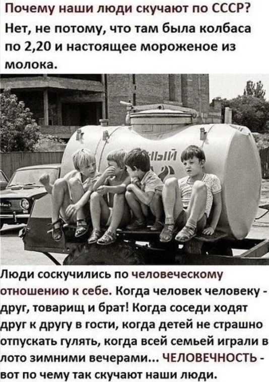 Почему наши люди скучают по СССР Нет не потому что там была колбаса по 220 и настоящее мороженое из молока Люди соскучились ПО человеческому ОТИОШЕИИЮ К СЕБЕ Когда ЧЕЛОВЕК ЧЕЛОВЕКУ друг товарищ и брат Когда соседи ходят друг к другу в гости когда детей не страшно отпускать гулять когда всей семьей играли в лото зимними вечерами ЧЕЛОВЕЧНОСТЬ вот по чему так скучают наши люди