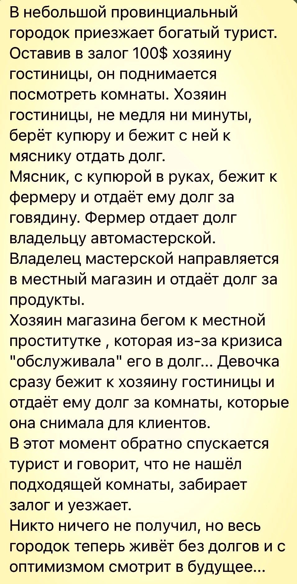 В небольшой провинциальный городок приезжает богатый турист Оставив в залог 100 хозяину гостиницы он поднимается посмотреть комнаты Хозяин гостиницы не медпя ни минуты берёт купюру и бежит с ней к мясни ку отдать долг Мясник с купюрой в руках бежит к фермеру и отдаёт ему долг за говядину Фермер отдает долг владельцу автомастерской Владелец мастерской направляется в местный магазин и отдаёт долг за