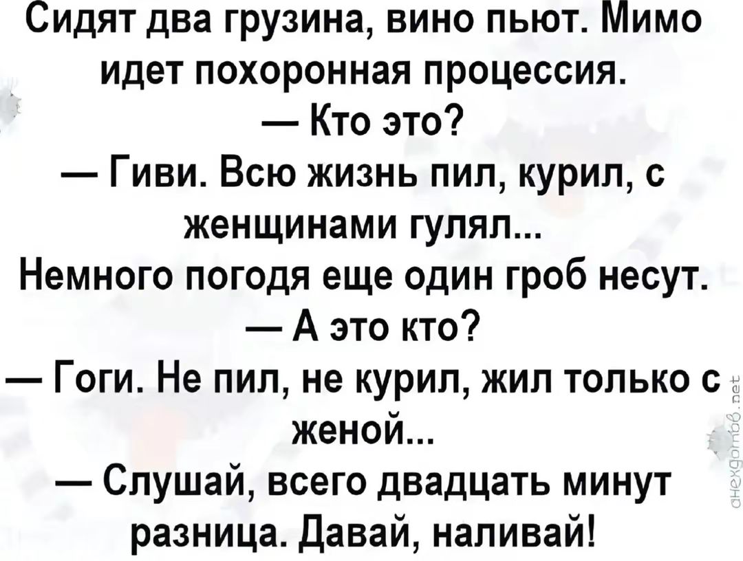 Сидят два грузина, вино пьют. Мимо идет похоронная процессия.
— Кто это?
— Гиви. Всю жизнь пил, курил, с женщинами гулял...
Немного погода еще один гроб несут.
— А это кто?
— Гоги. Не пил, не курил, жил только с женой...
— Слушай, всего двадцать минут разница. Давай, наливай!