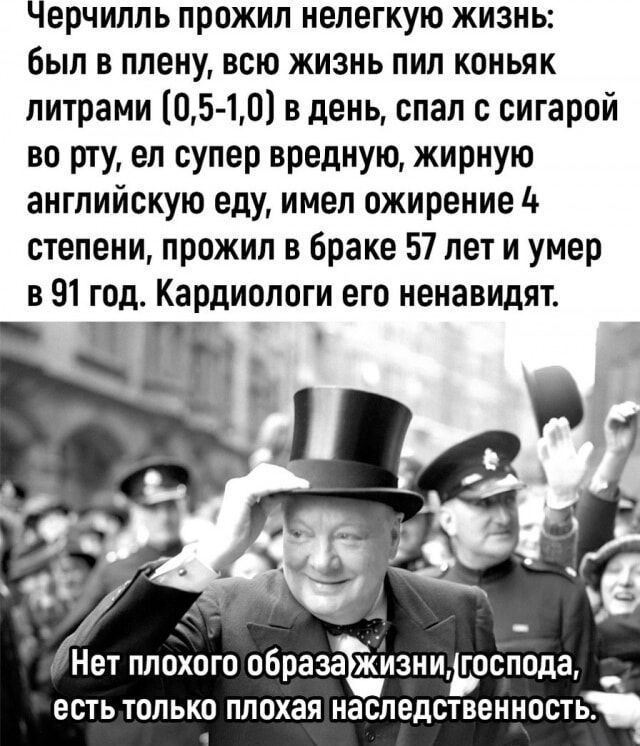 Черчилль прожил нелегкую жизнь: был в плену, всю жизнь пил коньяк литрами (0,5-1,0) в день, спал с сигарой во рту, ел супервредную, жирную английскую еду, имел ожирение 4 степени, прожил в браке 57 лет и умер в 91 год. Кардиологи его ненавидят.

Нет плохого образа жизни, господа, есть только плохая наследственность.