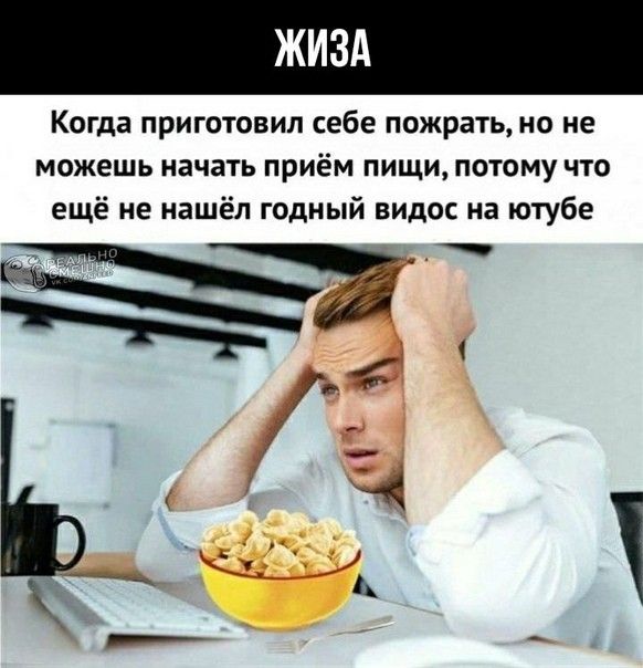 Когда приготовил себе пожрать но не можешь начать приём пищи потому что ещё не нашёл годный видос на ютубе Р а