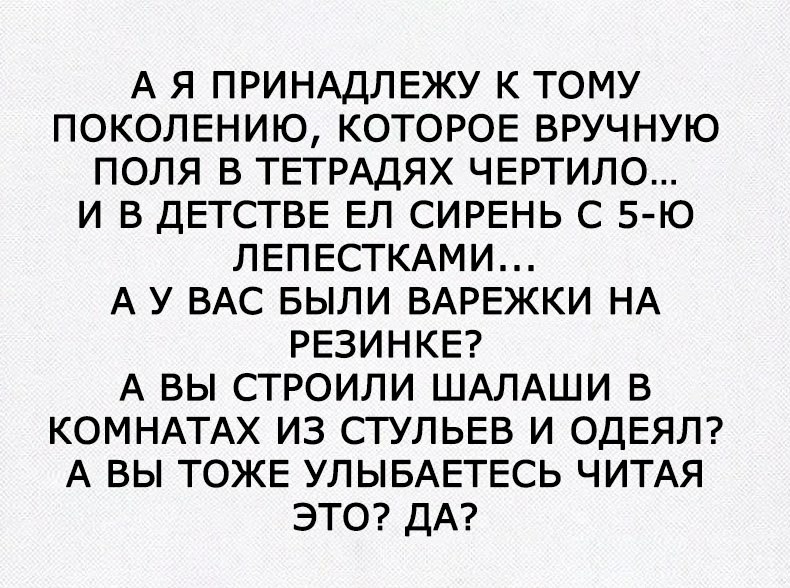 А Я ПРИНАДЛЕЖУ К ТОМУ ПОКОЛЕНИЮ КОТОРОЕ ВРУЧНУЮ ПОЛЯ В ТЕТРАДЯХ ЧЕРТИЛО И В ДЕТСТВЕ ЕЛ СИРЕНЬ С 5 Ю ЛЕПЕСТКАМИ А У ВАС БЫЛИ ВАРЕЖКИ НА РЕЗИНКЕ А ВЫ СТРОИЛИ ШАЛАШИ В КОМНАТАХ ИЗ СТУЛЬЕВ И ОДЕЯЛ А ВЫ ТОЖЕ УЛЫБАЕТЕСЬ ЧИТАЯ ЭТО ДА