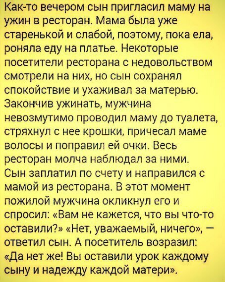 К то вечером сын пригласил маму на ужин в ресторан Мама была уже старенькой и слабой поэтому пока ела роняпа еду на платье Некоторые посетители ресторана с недовольством смотрели на них но сын сохранял спокойствие и ухаживал за матерью Закончив ужинать мужчина невозмутимо проводил маму до туалета стряхнул с нее крошки причесал маме волосы и поправил ей очки Весь ресторан молча наблюдал за ними Сын