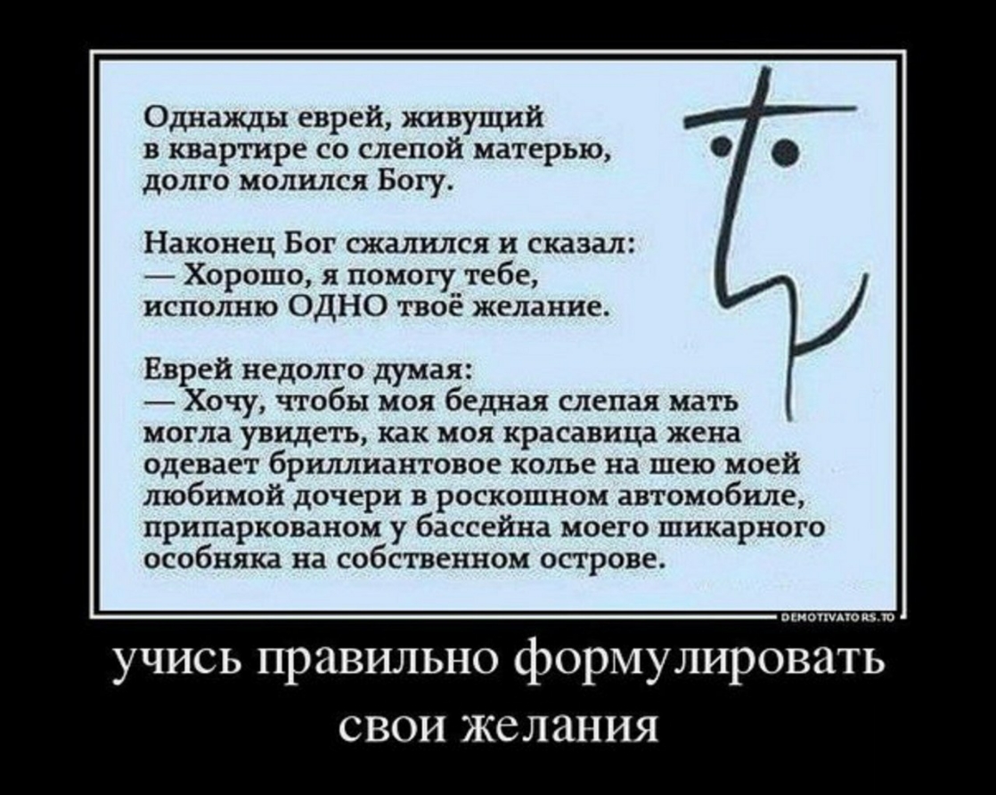 Однажды еврей живущий в квартире со слепой матерью долго молился Богу Наконец Бог сжалился и сказал Хорошо я помогу тебе исполню ОДНО твоё желание Еврей недолго думая Хочу чтобы моя бедная слепая мать могла увидеть как моя красавица жена одевает бриллиантовое колье на шею моей любимой дочери в роскошном автомобиле припаркованом у бассейна моего шикарного особняка на собственном острове ОЕМОТТМАТО 