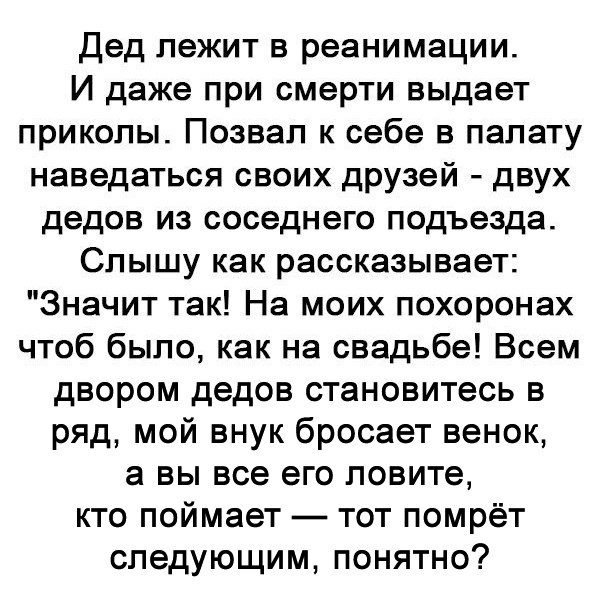 Дед лежит в реанимации И даже при смерти выдает приколы Позвал к себе в палату наведаться своих друзей двух дедов из соседнего подъезда Слышу как рассказывает Значит так На моих похоронах чтоб было как на свадьбе Всем двором дедов становитесь в ряд мой внук бросает венок а вы все его ловите кто поймает тот помрёт следующим понятно