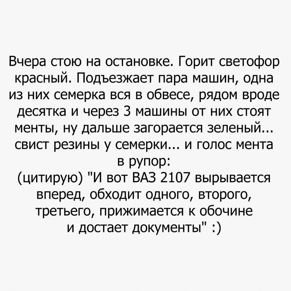Вчера стою на остановке Горит светофор красный Подъезжает пара машин одна из них семерка вся в обвесе рядом вроде десятка и через 3 машины от них стоят менты ну дальше загорается зеленый свист резины у семерки и голос мента в рупор цитирую И вот ВАЗ 2107 вырывается вперед обходит одного второго третьего прижимается к обочине и достает документы