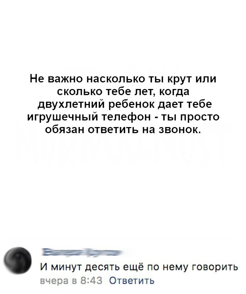 Не важно насколько ты крут или сколько тебе лет когда двухлетний ребенок  дает тебе игрушечный телефон ты просто обязан ответить на звонок _ ___ _ _  И минут десять ещё по нему