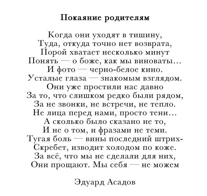 Покаяние родителям Когда они уходят в тишину Туда откуда точно нет возврата Порой хватает несколько минут Понять о боже как мы виноваты И фото черно белое кино УСТаЛЬ1С глаза 7 3НаКОМЬ1М ВЗГЛЯДОМ ОНИ уже ПрОСТИЛИ Нас ДаВНО За то что слишком редко были рядом За не звонки не встречи не тепло Не лица перед нами просто тени А сколько было сказано не то И не о том и фразами не теми Тугая боль вины посл