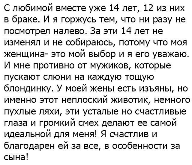 С любимой вместе уже 14 лет 12 из них в браке И я горжусь тем что ни разу не посмотрел налево За эти 14 лет не изменял и не собираюсь потому что моя женщина это мой выбор и я его уважаю И мне противно от мужиков которые пускают слюни на каждую тощую блондинку У моей жены есть изъяны но именно этот неплоский животик немного пухлые ляхи эти усталые но счастливые глаза и громкий смех делают ее самой 