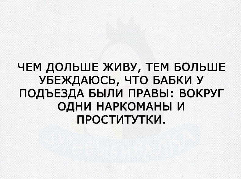 ЧЕМ ДОЛЬШЕ ЖИВУ ТЕМ БОЛЬШЕ УБЕЖДАЮСЬ ЧТО БАБКИ У ПОДЪЕЗДА БЫЛИ ПРАВЫ ВОКРУГ ОДНИ НАРКОМАНЫ И ПРОСТИТУТКИ