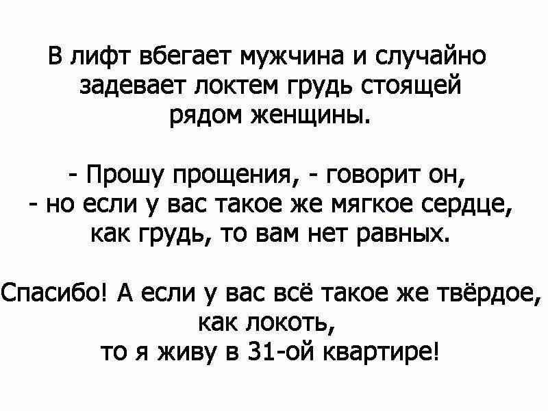 В лифт вбегает мужчина и случайно задевает локтем грудь стоящей рядом женщины Прошу прощения говорит он но если у вас такое же мягкое сердце как грудь то вам нет равных Спасибо А если у вас всё такое же твёрдое как локоть то я живу в 31 ой квартире