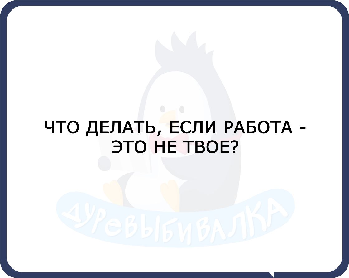 ЧТО ДЕЛАТЬ ЕСЛИ РАБОТА ЭТО Н Е ТВОЕ