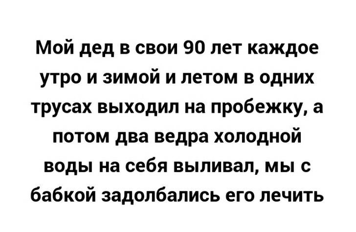 Мой дед в свои 90 лет каждое утро и зимой и летом в одних трусах выходил на пробежку а потом два ведра холодной воды на себя выливап мы с бабкой задолбались его лечить