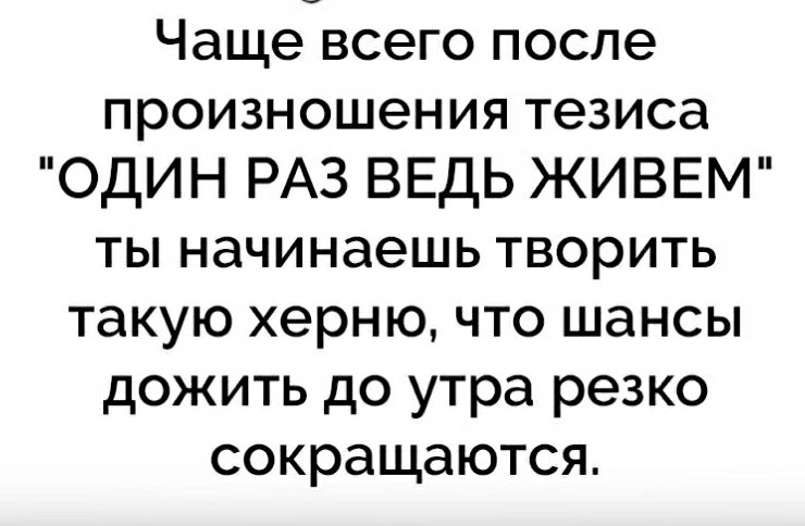 Чаще всего после произношения тезиса ОДИН РАЗ ВЕДЬ ЖИВЕМ ты начинаешь творить такую херню что шансы дожить до утра резко сокращаются