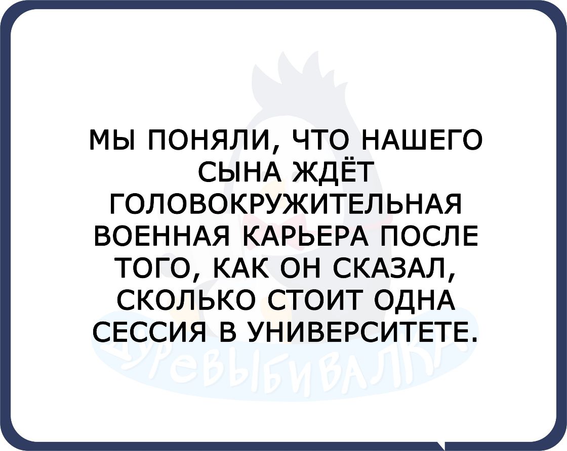 МЫ ПОНЯЛИ ЧТО__ НАШЕГО СЫНА ЖДЕТ ГОЛОВОКРУЖИТЕЛЬНАЯ ВОЕННАЯ КАРЬЕРА ПОСЛЕ ТОГО КАК ОН СКАЗАЛ СКОЛЬКО СТОИТ ОДНА СЕССИЯ В УНИВЕРСИТЕТЕ
