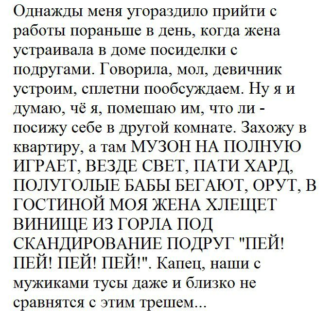 Однажды меня угораздило прийти с работы пораньше в день когда жена устраивала в доме посиделки с подругами Говорила мол девичник устроим сплетни пообсуждаем Ну я и думаю чё я помещаю им что ли посижу себе в другой комнате Захожу в квартиру а там МУЗОН НА ПОЛНУЮ ИГРАЕТ ВЕЗДЕ СВЕТ ПАТИ ХАРД ПОЛУГОЛЫЕ БАБЫ БЕГАЮТ ОРУТ В ГОСТИНОЙ МОЯ ЖЕНА ХЛЕЩЕТ ВИНИЩЕ ИЗ ГОРЛА ПОД СКАНДИРОВАНИЕ ПОДРУГ ПЕЙ ПЕЙ ПЕЙ пви