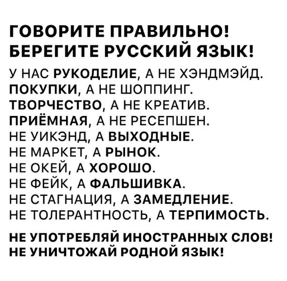 ГОВОРИТЕ ПРАВИЛ_ЬНО БЕРЕГИТЕ РУССКИИ ЯЗЫК у НАС рукоделие А НЕ хэндмэйд покупки А НЕ шоппинг ТВОРЧЕСТВО А НЕ КРЕАТИВ приЁмндя А НЕ РЕСЕПШЕН НЕ уикэнд А ВЫХОДНЫЕ НЕ МАРКЕТ А рынок НЕ ОКЕЙ А хорошо НЕ ФЕЙК А ФАЛЬШИВКА НЕ СТАГНАЦИЯ А ЗАМЕДЛЕНИЕ НЕ толыщнтность А ТЕРПИМОСТЬ НЕ УПОТРЕБЛЯЙ ИНОСТРАННЫХ СЛОВ НЕ УНИЧТОЖАИ РОДНОИ ЯЗЫК