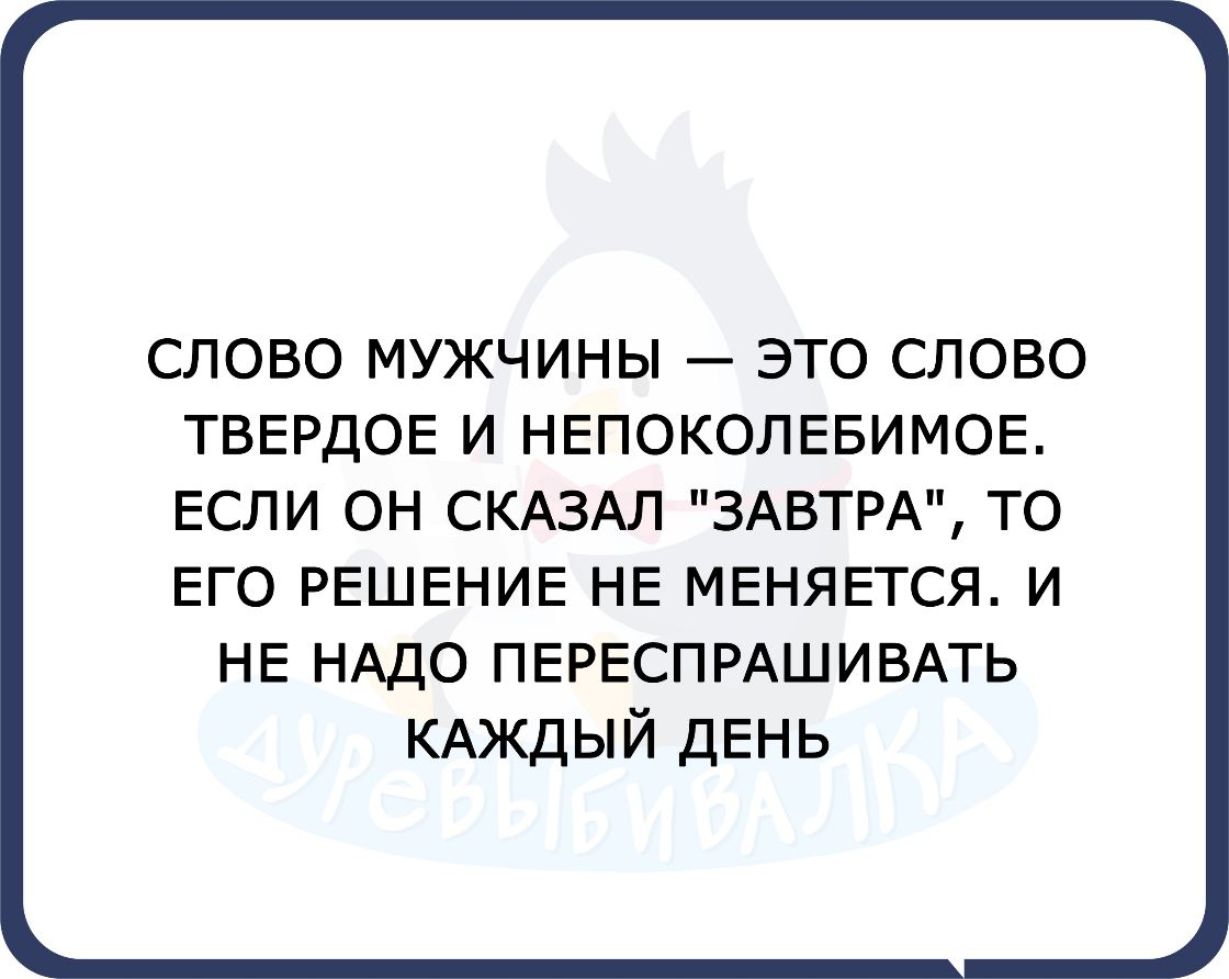 СЛОВО МУЖЧИНЫ ЭТО СЛОВО ТВЕРДОЕ И НЕПОКОЛЕБИМОЕ ЕСЛИ он СКАЗАЛ ЗАВТРА то Его РЕШЕНИЕ НЕ МЕНЯЕТСЯ и НЕ НАДО ПЕРЕСПРАШИВАТЬ КАЖДЫЙ ДЕНЬ