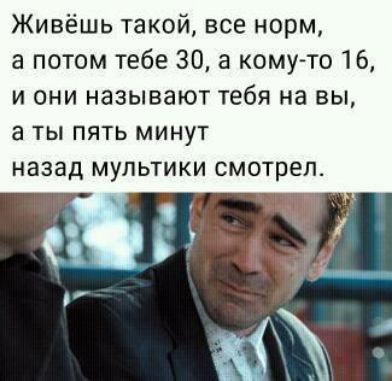 Живёшь такой все норм а потом тебе 30 а кому то 16 и они называют тебя на вы а ты пять минут назад мультики смотрел